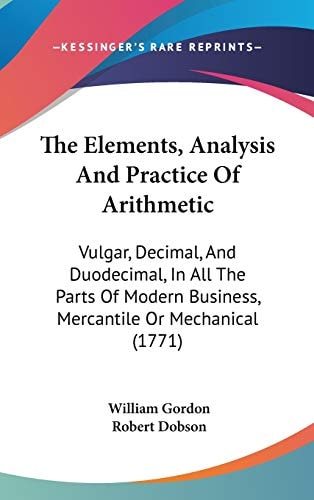 The Elements, Analysis and Practice of Arithmetic Vulgar, Decimal, and Duodecimal, in All the Parts of Modern Business, Mercantile Or Mechanical (1771