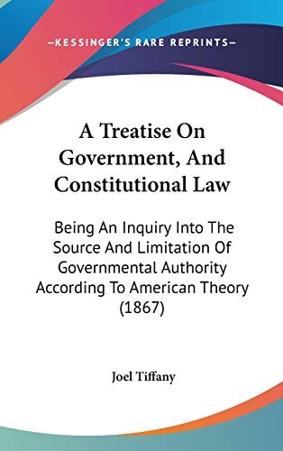 A Treatise on Government, and Constitutional Law Being an Inquiry Into the Source and Limitation of Governmental Authority According to American Theo