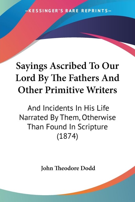 Sayings Ascribed To Our Lord By The Fathers And Other Primitive Writers: And Incidents In His Life Narrated By Them, Otherwise Than Found In Scripture (1874)