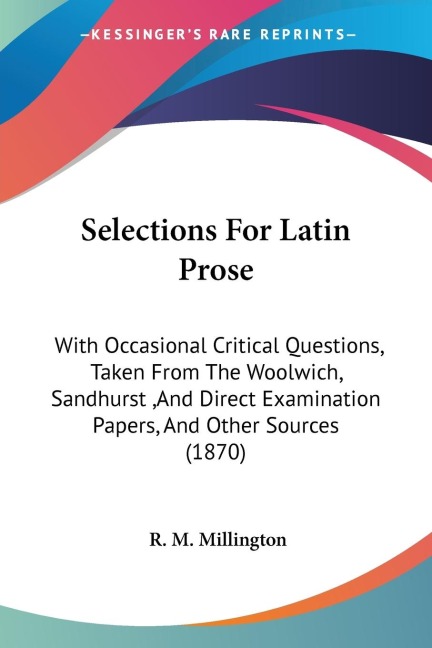 Selections For Latin Prose: With Occasional Critical Questions, Taken From The Woolwich, Sandhurst ,And Direct Examination Papers, And Other Sources (1870)