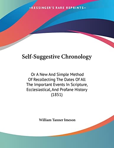 Self-Suggestive Chronology Or A New And Simple Method Of Recollecting The Dates Of All The Important Events In Scripture, Ecclesiastical, And Profane History (1851)
