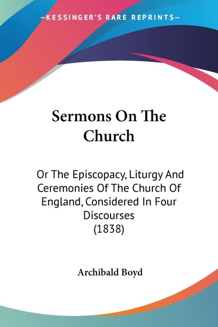 Sermons On The Church: Or The Episcopacy, Liturgy And Ceremonies Of The Church Of England, Considered In Four Discourses (1838)