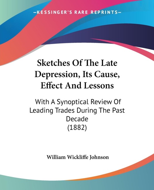 Sketches Of The Late Depression, Its Cause, Effect And Lessons: With A Synoptical Review Of Leading Trades During The Past Decade (1882)