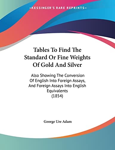 Tables To Find The Standard Or Fine Weights Of Gold And Silver Also Showing The Conversion Of English Into Foreign Assays, And Foreign Assays Into English Equivalents (1854)