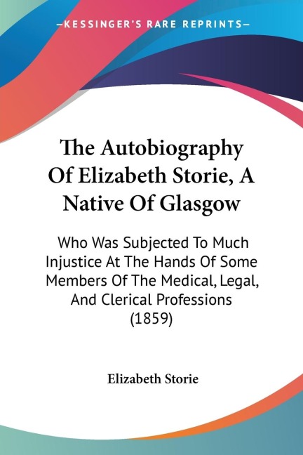 The Autobiography Of Elizabeth Storie, A Native Of Glasgow: Who Was Subjected To Much Injustice At The Hands Of Some Members Of The Medical, Legal, And Clerical Professions (1859)