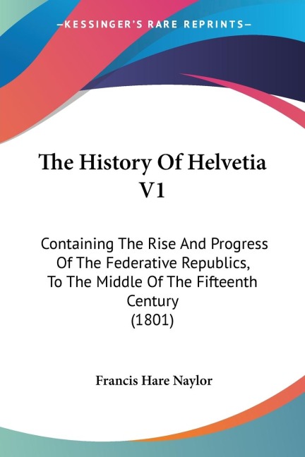 The History Of Helvetia V1: Containing The Rise And Progress Of The Federative Republics, To The Middle Of The Fifteenth Century (1801)