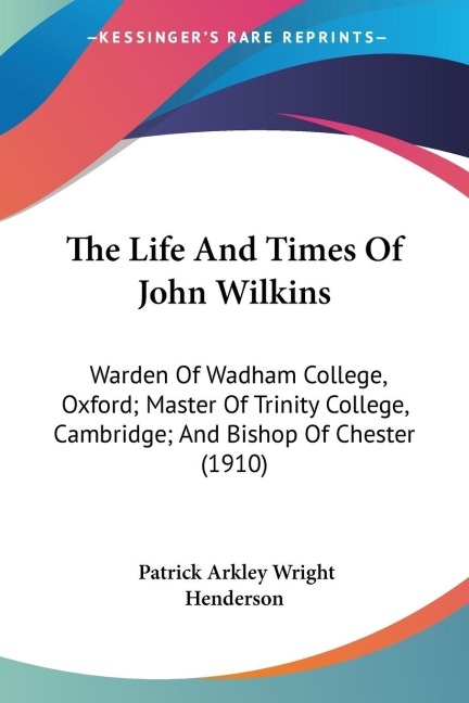 The Life And Times Of John Wilkins: Warden Of Wadham College, Oxford; Master Of Trinity College, Cambridge; And Bishop Of Chester (1910)