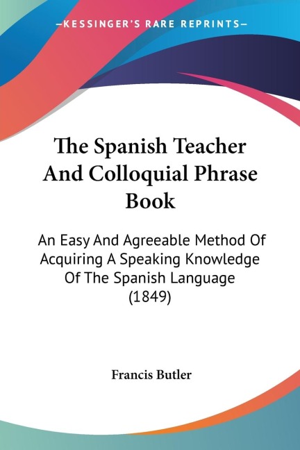 The Spanish Teacher And Colloquial Phrase Book: An Easy And Agreeable Method Of Acquiring A Speaking Knowledge Of The Spanish Language (1849)