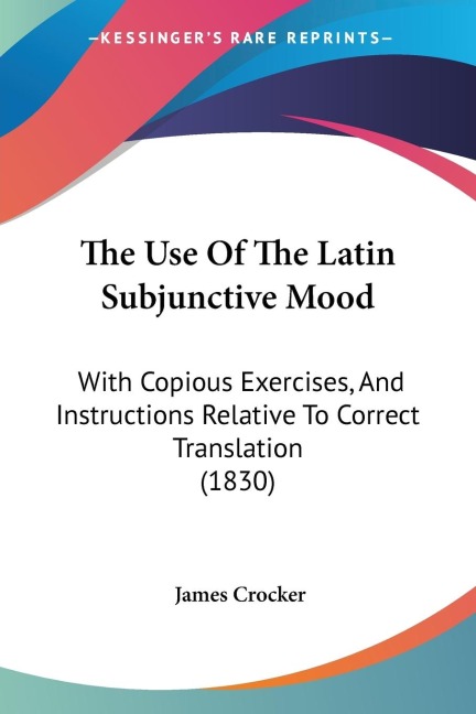 The Use Of The Latin Subjunctive Mood: With Copious Exercises, And Instructions Relative To Correct Translation (1830)