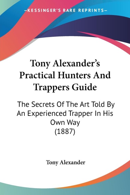 Tony Alexanders Practical Hunters And Trappers Guide: The Secrets Of The Art Told By An Experienced Trapper In His Own Way (1887)