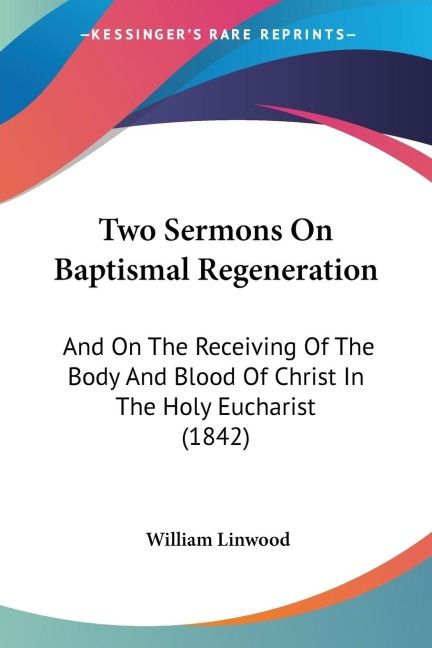 Two Sermons On Baptismal Regeneration: And On The Receiving Of The Body And Blood Of Christ In The Holy Eucharist (1842)