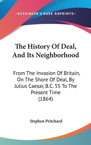 The History Of Deal, And Its Neighborhood From The Invasion Of Britain, On The Shore Of Deal, By Julius Caesar, B.C. 55 To The Present Time (1864)