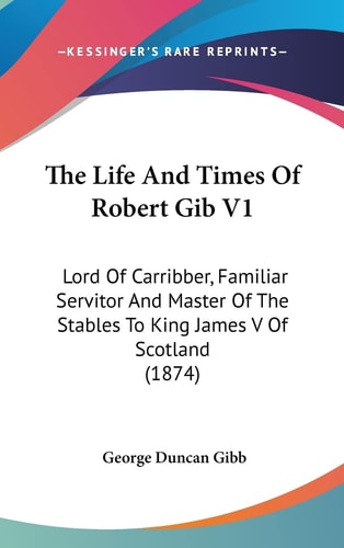 The Life And Times Of Robert Gib V1 Lord Of Carribber, Familiar Servitor And Master Of The Stables To King James V Of Scotland (1874)