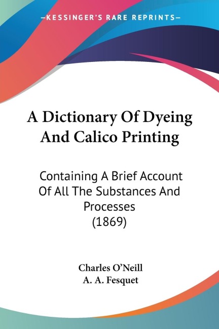 A Dictionary Of Dyeing And Calico Printing: Containing A Brief Account Of All The Substances And Processes (1869)
