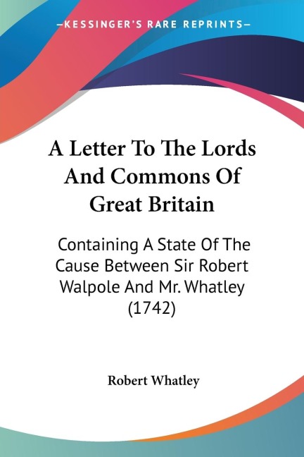 A Letter To The Lords And Commons Of Great Britain: Containing A State Of The Cause Between Sir Robert Walpole And Mr. Whatley (1742)