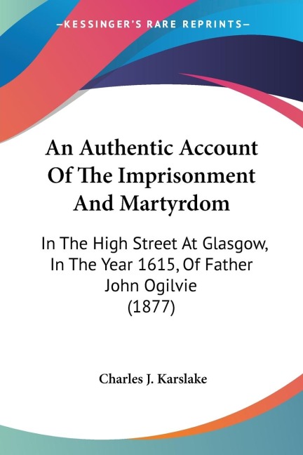 An Authentic Account Of The Imprisonment And Martyrdom: In The High Street At Glasgow, In The Year 1615, Of Father John Ogilvie (1877)