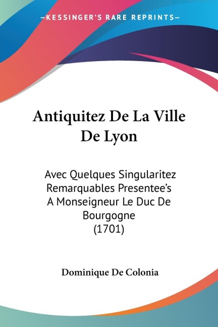 Antiquitez De La Ville De Lyon: Avec Quelques Singularitez Remarquables Presentees A Monseigneur Le Duc De Bourgogne (1701)