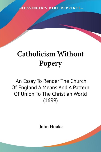 Catholicism Without Popery: An Essay To Render The Church Of England A Means And A Pattern Of Union To The Christian World (1699)