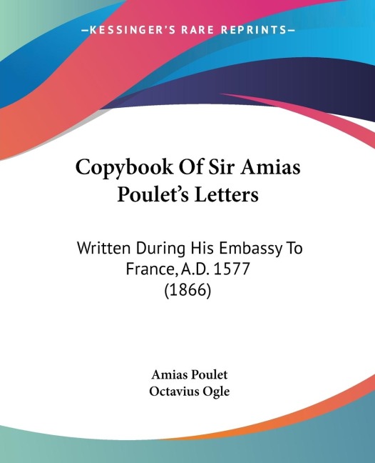 Copybook Of Sir Amias Poulets Letters: Written During His Embassy To France, A.D. 1577 (1866)