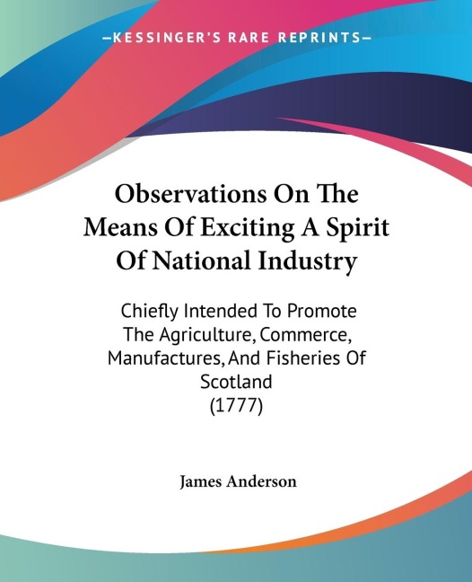 Observations On The Means Of Exciting A Spirit Of National Industry: Chiefly Intended To Promote The Agriculture, Commerce, Manufactures, And Fisheries Of Scotland (1777)