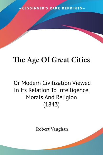 The Age Of Great Cities: Or Modern Civilization Viewed In Its Relation To Intelligence, Morals And Religion (1843)