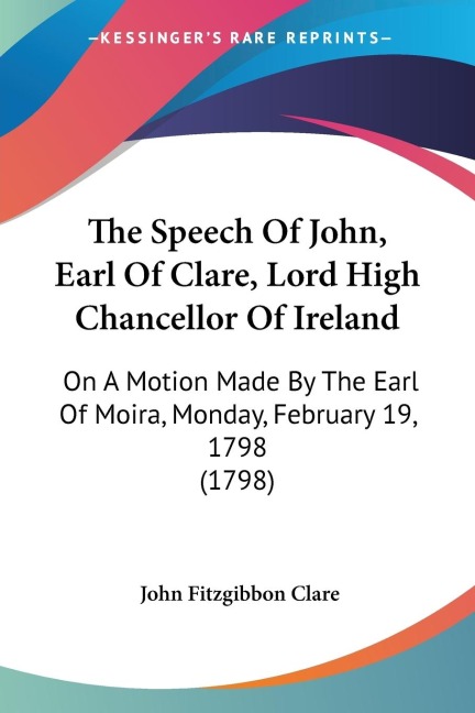 The Speech Of John, Earl Of Clare, Lord High Chancellor Of Ireland: On A Motion Made By The Earl Of Moira, Monday, February 19, 1798 (1798)