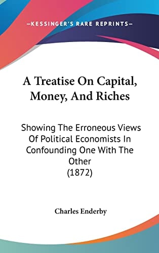 A Treatise On Capital, Money, And Riches Showing The Erroneous Views Of Political Economists In Confounding One With The Other (1872)