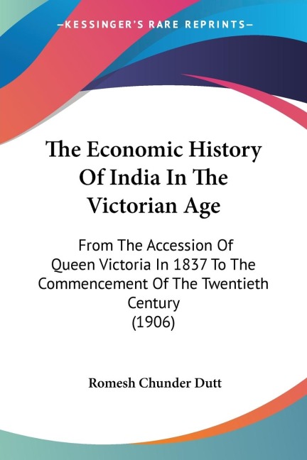 The Economic History Of India In The Victorian Age: From The Accession Of Queen Victoria In 1837 To The Commencement Of The Twentieth Century (1906)