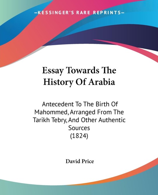 Essay Towards The History Of Arabia: Antecedent To The Birth Of Mahommed, Arranged From The Tarikh Tebry, And Other Authentic Sources (1824)