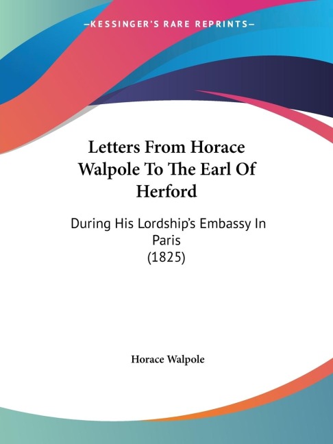 Letters From Horace Walpole To The Earl Of Herford: During His Lordships Embassy In Paris (1825)