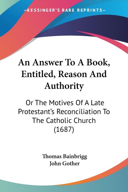 An Answer To A Book, Entitled, Reason And Authority: Or The Motives Of A Late Protestants Reconciliation To The Catholic Church (1687)