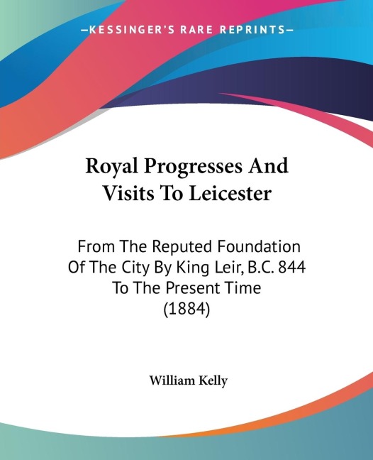 Royal Progresses And Visits To Leicester: From The Reputed Foundation Of The City By King Leir, B.C. 844 To The Present Time (1884)