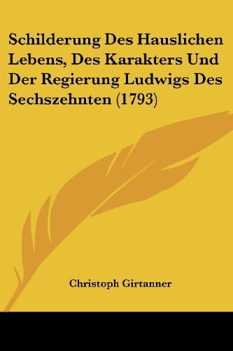 Schilderung Des Hauslichen Lebens, Des Karakters Und Der Regierung Ludwigs Des Sechszehnten (1793)