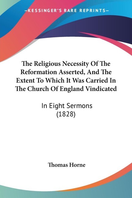 The Religious Necessity Of The Reformation Asserted, And The Extent To Which It Was Carried In The Church Of England Vindicated: In Eight Sermons (1828)