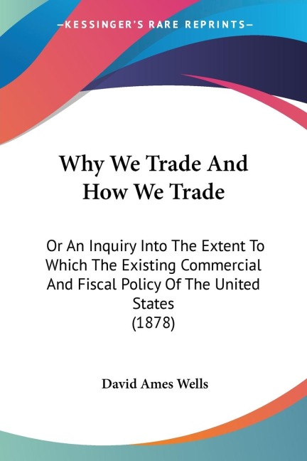 Why We Trade And How We Trade: Or An Inquiry Into The Extent To Which The Existing Commercial And Fiscal Policy Of The United States (1878)