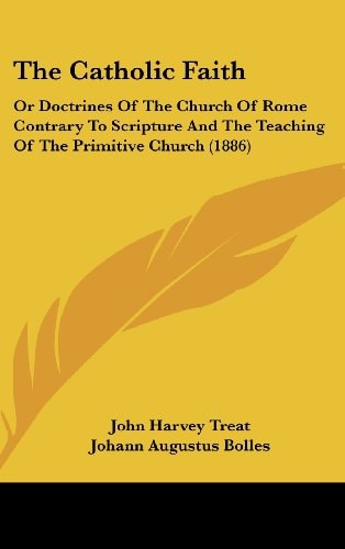 The Catholic Faith Or Doctrines Of The Church Of Rome Contrary To Scripture And The Teaching Of The Primitive Church (1886)