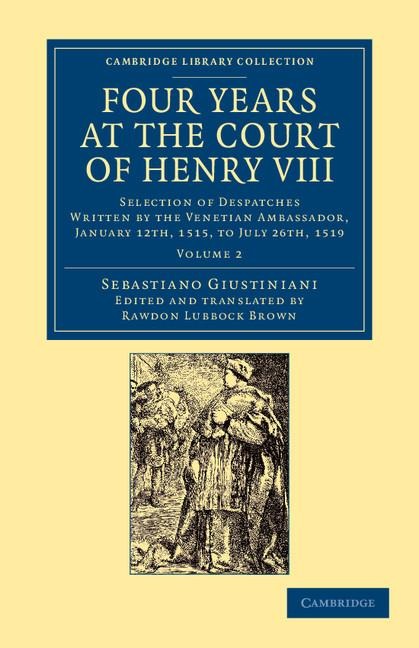 Four Years at the Court of Henry VIII: Selection of Despatches Written by the Venetian Ambassador, Sebastian Giustinian, and Addressed to the Signory