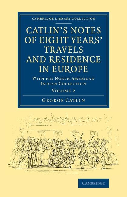 Catlin's Notes of Eight Years' Travels and Residence in Europe: Volume 2: With His North American Indian Collection