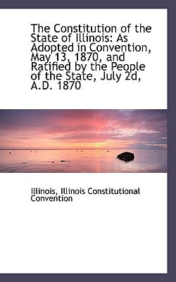 The Constitution of the State of Illinois: As Adopted in Convention, May 13, 1870, and Ratified by t