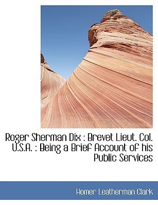 Roger Sherman Dix: Brevet Lieut. Col. U.S.A. : Being a Brief Account of his Public Services