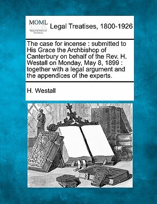 The case for incense: submitted to His Grace the Archbishop of Canterbury on behalf of the Rev. H. Westall on Monday, May 8, 1899 : together with a legal argument and the appendices of the experts.