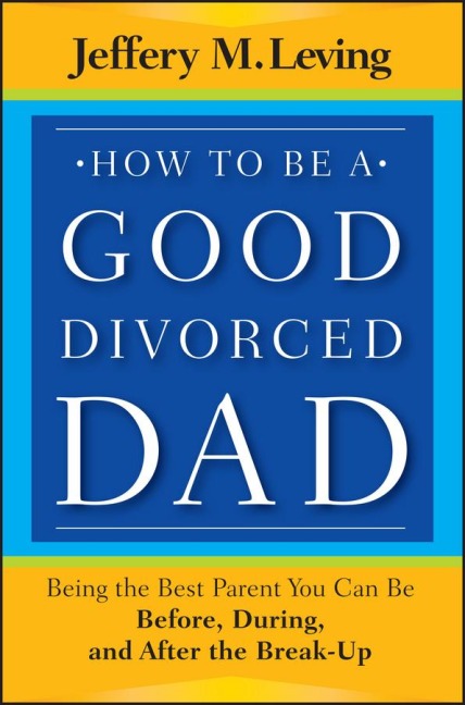 How to be a Good Divorced Dad: Being the Best Parent You Can Be Before, During and After the Break-Up