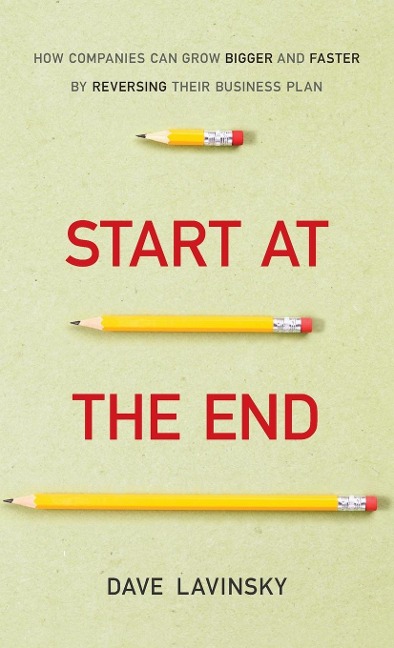 Start at the End: How Companies Can Grow Bigger and Faster by Reversing Their Business Plan