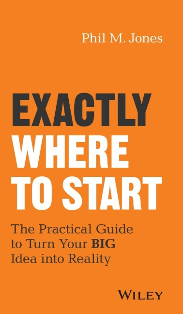 Exactly Where to Start: The Practical Guide to Turn Your Big Idea Into Reality