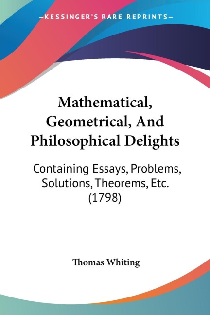 Mathematical, Geometrical, And Philosophical Delights: Containing Essays, Problems, Solutions, Theorems, Etc. (1798)
