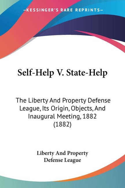 Self-Help V. State-Help: The Liberty And Property Defense League, Its Origin, Objects, And Inaugural Meeting, 1882 (1882)