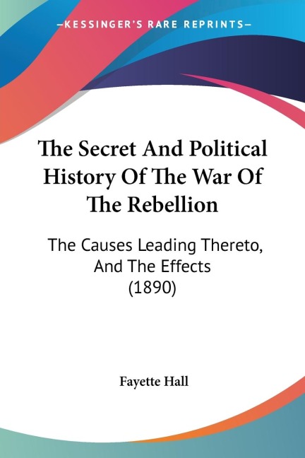The Secret And Political History Of The War Of The Rebellion: The Causes Leading Thereto, And The Effects (1890)