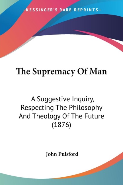 The Supremacy Of Man: A Suggestive Inquiry, Respecting The Philosophy And Theology Of The Future (1876)