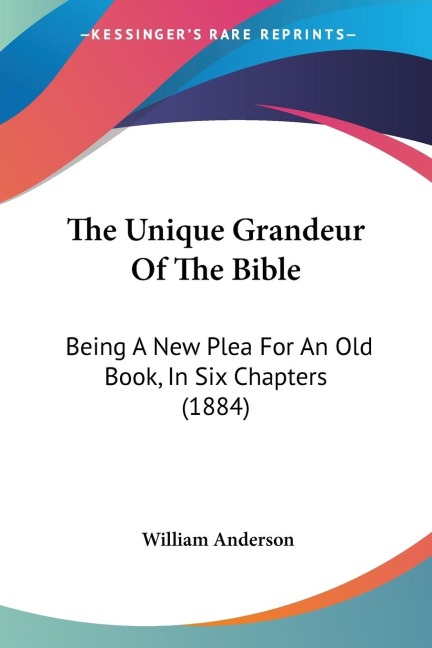 The Unique Grandeur Of The Bible: Being A New Plea For An Old Book, In Six Chapters (1884)