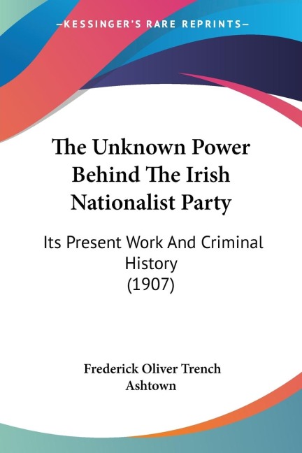 The Unknown Power Behind The Irish Nationalist Party: Its Present Work And Criminal History (1907)